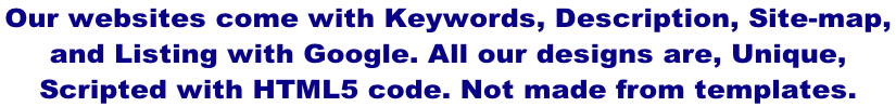 Our websites come with Keywords, Description, Site-map,  and Listing with Google. All our designs are, Unique,  Scripted with HTML5 code. Not made from templates.